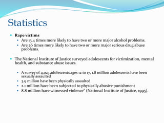 Statistics
 Rape victims
 Are 13.4 times more likely to have two or more major alcohol problems.
 Are 26 times more likely to have two or more major serious drug abuse
problems.
 The National Institute of Justice surveyed adolescents for victimization, mental
health, and substance abuse issues.
 A survey of 4,023 adolescents ages 12 to 17, 1.8 million adolescents have been
sexually assaulted
 3.9 million have been physically assaulted
 2.1 million have been subjected to physically abusive punishment
 8.8 million have witnessed violence” (National Institute of Justice, 1995).
 