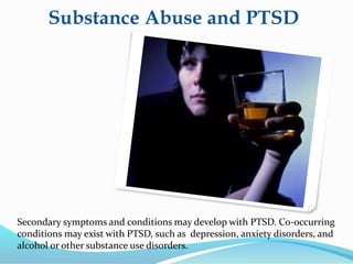 Substance Abuse and PTSD
Secondary symptoms and conditions may develop with PTSD. Co-occurring
conditions may exist with PTSD, such as depression, anxiety disorders, and
alcohol or other substance use disorders.
 