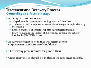 Treatment and Recovery Process
 A therapist or counselor can:
 Help the victim restructure the fragments of their lives
 Understand and accept some irreversible changes brought about by
the trauma.
 Reopen channels of feeling that may have been repressed.
 Learn to manage the impact of distressing, invasive thoughts or
flashbacks (NVPTSD 2009).
 As survivors begin to heal, they will regain control,
empowerment and a sense of confidence.
 The recovery process can be long and difficult.
 Crisis intervention should be implemented as soon as possible.
Counseling and Psychotherapy
 