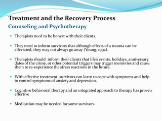 Counseling and Psychotherapy
Treatment and the Recovery Process
 Therapists need to be honest with their clients.
 They need to inform survivors that although effects of a trauma can be
alleviated, they may not always go away (Young, 1992).
 Therapists should inform their clients that life’s events, holidays, anniversary
dates of the crime, or other potential triggers may trigger memories and cause
them to re-experience the stress reactions in the future.
 With effective treatment, survivors can learn to cope with symptoms and help
to control symptoms of anxiety and depression.
 Cognitive behavioral therapy and an integrated approach to therapy has proven
effective
 Medication may be needed for some survivors.
 