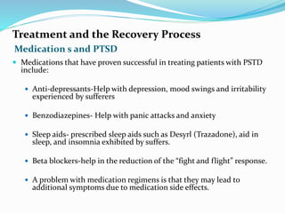 Medication s and PTSD
Treatment and the Recovery Process
 Medications that have proven successful in treating patients with PSTD
include:
 Anti-depressants-Help with depression, mood swings and irritability
experienced by sufferers
 Benzodiazepines- Help with panic attacks and anxiety
 Sleep aids- prescribed sleep aids such as Desyrl (Trazadone), aid in
sleep, and insomnia exhibited by suffers.
 Beta blockers-help in the reduction of the “fight and flight” response.
 A problem with medication regimens is that they may lead to
additional symptoms due to medication side effects.
 