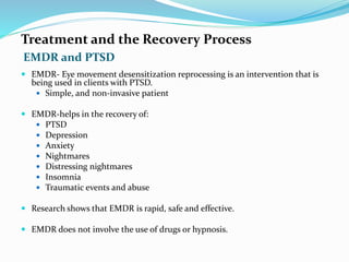 EMDR and PTSD
Treatment and the Recovery Process
 EMDR- Eye movement desensitization reprocessing is an intervention that is
being used in clients with PTSD.
 Simple, and non-invasive patient
 EMDR-helps in the recovery of:
 PTSD
 Depression
 Anxiety
 Nightmares
 Distressing nightmares
 Insomnia
 Traumatic events and abuse
 Research shows that EMDR is rapid, safe and effective.
 EMDR does not involve the use of drugs or hypnosis.
 