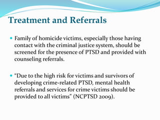 Treatment and Referrals
 Family of homicide victims, especially those having
contact with the criminal justice system, should be
screened for the presence of PTSD and provided with
counseling referrals.
 “Due to the high risk for victims and survivors of
developing crime-related PTSD, mental health
referrals and services for crime victims should be
provided to all victims” (NCPTSD 2009).
 