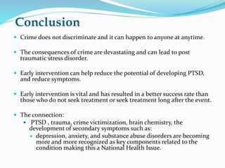 Conclusion
 Crime does not discriminate and it can happen to anyone at anytime.
 The consequences of crime are devastating and can lead to post
traumatic stress disorder.
 Early intervention can help reduce the potential of developing PTSD,
and reduce symptoms.
 Early intervention is vital and has resulted in a better success rate than
those who do not seek treatment or seek treatment long after the event.
 The connection:
 PTSD , trauma, crime victimization, brain chemistry, the
development of secondary symptoms such as:
 depression, anxiety, and substance abuse disorders are becoming
more and more recognized as key components related to the
condition making this a National Health Issue.
 