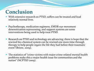 Conclusion
 With extensive research on PTSD, suffers can be treated and lead
relatively normal lives.
 Psychotherapy, medication regimens, EMDR-eye movement
desensitization reprocessing, and support systems are some
interventions being used to help treat PTSD.
 Research on PTSD and technology are advancing; there is hope that the
rewired bio-chemical system can be rewired one more time through
therapy to help people regain the life they had before their traumatic
event”(Briere, 2009).
 The statistics of “crime victims with major crime-related mental health
problems make this a major health issue for communities and the
nation” (NCPTSD 2009).
 
