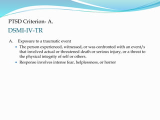 DSMI-IV-TR
PTSD Criterion- A.
A. Exposure to a traumatic event
 The person experienced, witnessed, or was confronted with an event/s
that involved actual or threatened death or serious injury, or a threat to
the physical integrity of self or others.
 Response involves intense fear, helplessness, or horror
 