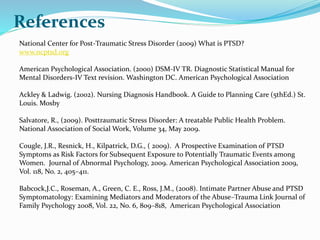 References
National Center for Post-Traumatic Stress Disorder (2009) What is PTSD?
www.ncptsd.org
American Psychological Association. (2000) DSM-IV TR. Diagnostic Statistical Manual for
Mental Disorders-IV Text revision. Washington DC. American Psychological Association
Ackley & Ladwig. (2002). Nursing Diagnosis Handbook. A Guide to Planning Care (5thEd.) St.
Louis. Mosby
Salvatore, R., (2009). Posttraumatic Stress Disorder: A treatable Public Health Problem.
National Association of Social Work, Volume 34, May 2009.
Cougle, J.R., Resnick, H., Kilpatrick, D.G., ( 2009). A Prospective Examination of PTSD
Symptoms as Risk Factors for Subsequent Exposure to Potentially Traumatic Events among
Women. Journal of Abnormal Psychology, 2009. American Psychological Association 2009,
Vol. 118, No. 2, 405–411.
Babcock,J.C., Roseman, A., Green, C. E., Ross, J.M., (2008). Intimate Partner Abuse and PTSD
Symptomatology: Examining Mediators and Moderators of the Abuse–Trauma Link Journal of
Family Psychology 2008, Vol. 22, No. 6, 809–818, American Psychological Association
 