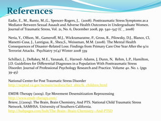 References
Eadie, E., M., Runtz, M.,G., Spencer-Rogers, J., (2008). Posttraumatic Stress Symptoms as a
Mediator Between Sexual Assault and Adverse Health Outcomes in Undergraduate Women.
Journal of Traumatic Stress, Vol. 21, No. 6, December 2008, pp. 540–547 (C _ 2008)
Neria, Y., Olfson, M., Gameroff, M.J., Wickramaratne, P., Gross, R., Pilowsky, D.J., Blanco, Cl,
Manetti-Cusa, J., Lantigua, R., Shea,S., Weissman, M.M. (2008). The Mental Health
Consequences of Disaster-Related Loss: Findings from Primary Care One Year After the 9/11
Terrorist Attacks. Psychiatry 71(4) Winter 2008 339
Schillaci, J., DeBakey, M.E., Yanasak, E., Harned- Adams, J, Dunn, N, Rehm, L.P., Hamilton,
J.D. Guidelines for Differential Diagnoses in a Population With Posttraumatic Stress
Disorder. Journal of Professional Psychology Research and Practice. Volume 40. No. 1. (pgs
39-45)
National Center for Post Traumatic Stress Disorder
http://ncptsd.va.gov/ncmain/ncdocs/fact_shts/fs_children.html
EMDR-Therapy (2009). Eye Movement Desensitization Reprocessing
http://www.emdr-therapy.com/
Briere, J.(2009). The Brain, Brain Chemistry, And PTS. National Child Traumatic Stress
Network, SAMHSA. University of Southern California.
http://hubpages.com/hub/The-Brain--Brain-Chemistry--And-PTSD
 