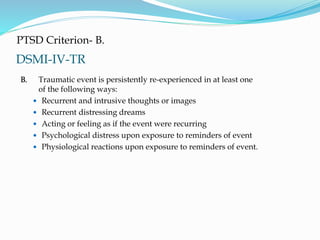 DSMI-IV-TR
PTSD Criterion- B.
B. Traumatic event is persistently re-experienced in at least one
of the following ways:
 Recurrent and intrusive thoughts or images
 Recurrent distressing dreams
 Acting or feeling as if the event were recurring
 Psychological distress upon exposure to reminders of event
 Physiological reactions upon exposure to reminders of event.
 