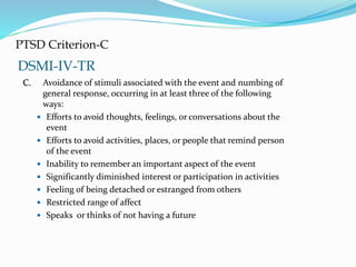 DSMI-IV-TR
PTSD Criterion-C
C. Avoidance of stimuli associated with the event and numbing of
general response, occurring in at least three of the following
ways:
 Efforts to avoid thoughts, feelings, or conversations about the
event
 Efforts to avoid activities, places, or people that remind person
of the event
 Inability to remember an important aspect of the event
 Significantly diminished interest or participation in activities
 Feeling of being detached or estranged from others
 Restricted range of affect
 Speaks or thinks of not having a future
 