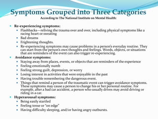 Symptoms Grouped into Three Categories
According to The National Institute on Mental Health:
 Re-experiencing symptoms:
 Flashbacks—reliving the trauma over and over, including physical symptoms like a
racing heart or sweating
 Bad dreams
 Frightening thoughts.
 Re-experiencing symptoms may cause problems in a person’s everyday routine. They
can start from the person’s own thoughts and feelings. Words, objects, or situations
that are reminders of the event can also trigger re-experiencing.
 Avoidance symptoms:
 Staying away from places, events, or objects that are reminders of the experience
 Feeling emotionally numb
 Feeling strong guilt, depression, or worry
 Losing interest in activities that were enjoyable in the past
 Having trouble remembering the dangerous event.
 Things that remind a person of the traumatic event can trigger avoidance symptoms.
These symptoms may cause a person to change his or her personal routine. For
example, after a bad car accident, a person who usually drives may avoid driving or
riding in a car.
 Hyperarousal symptoms:
 Being easily startled
 Feeling tense or “on edge”
 Having difficulty sleeping, and/or having angry outbursts.
 