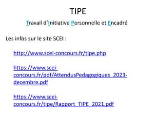 TIPE
Les infos sur le site SCEI :
http://www.scei-concours.fr/tipe.php
https://www.scei-
concours.fr/pdf/AttendusPedagogiques_2023-
decembre.pdf
https://www.scei-
concours.fr/tipe/Rapport_TIPE_2021.pdf
Travail d’Initiative Personnelle et Encadré
 