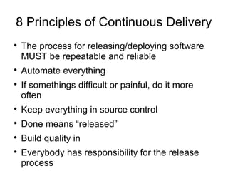 8 Principles of Continuous Delivery

    The process for releasing/deploying software
    MUST be repeatable and reliable

    Automate everything

    If somethings difficult or painful, do it more
    often

    Keep everything in source control

    Done means “released”

    Build quality in

    Everybody has responsibility for the release
    process
 