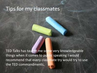 Tips for my classmates
         My Classmates:
• TED Talks has taught me some very
  knowledgeable things when it comes to public
  speaking I would recommend that every
  classmate try would try to use the TED
  commandments.

TED Talks has taught me some very knowledgeable
things when it comes to public speaking I would
recommend that every classmate try would try to use
the TED commandments.
 