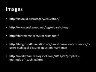 Images
• http://laurajul.dk/category/education/

• http://www.geekscoop.net/tag/wizard-of-oz/

• http://fontmeme.com/star-wars-font/

• http://blog.copdfoundation.org/questions-about-insurance/c-
  users-sschlegel-pictures-question-mark-man/

• http://worldofumm.blogspot.com/2012/02/prophets-
  methods-of-teaching.html
 