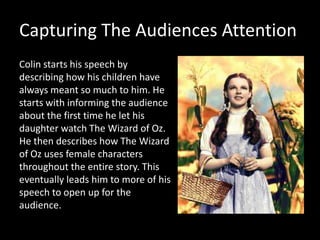 Capturing The Audiences Attention
Colin starts his speech by
describing how his children have
always meant so much to him. He
starts with informing the audience
about the first time he let his
daughter watch The Wizard of Oz.
He then describes how The Wizard
of Oz uses female characters
throughout the entire story. This
eventually leads him to more of his
speech to open up for the
audience.
 