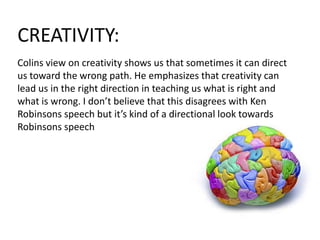 CREATIVITY:
Colins view on creativity shows us that sometimes it can direct
us toward the wrong path. He emphasizes that creativity can
lead us in the right direction in teaching us what is right and
what is wrong. I don’t believe that this disagrees with Ken
Robinsons speech but it’s kind of a directional look towards
Robinsons speech
 