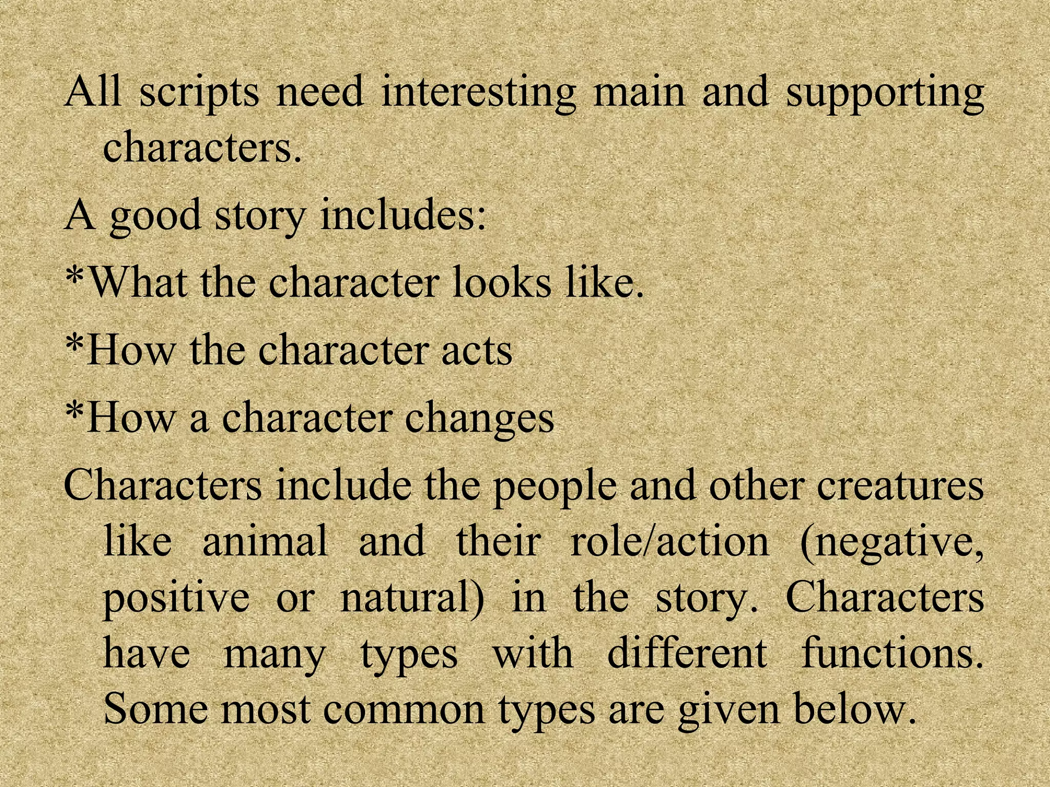 All scripts need interesting main and supporting
 characters.
A good story includes:
*What the character looks like.
*How the character acts
*How a character changes
Characters include the people and other creatures
 like animal and their role/action (negative,
 positive or natural) in the story. Characters
 have many types with different functions.
 Some most common types are given below.
 
