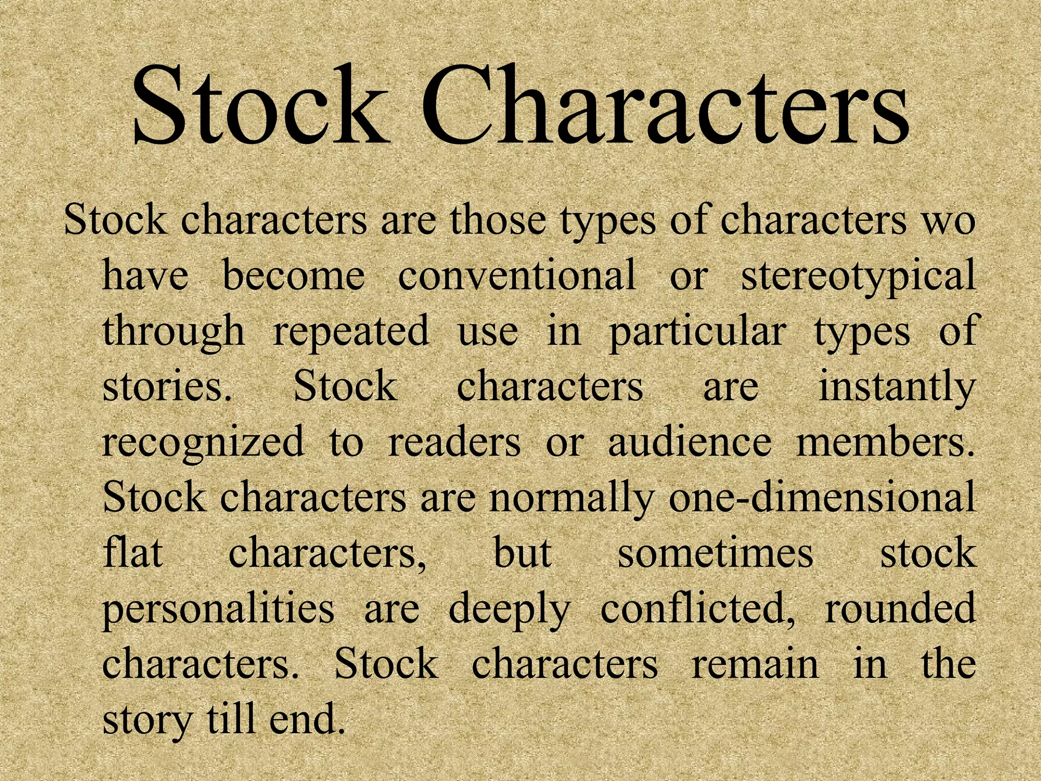 Stock Characters
Stock characters are those types of characters wo
  have become conventional or stereotypical
  through repeated use in particular types of
  stories. Stock characters are instantly
  recognized to readers or audience members.
  Stock characters are normally one-dimensional
  flat characters, but sometimes stock
  personalities are deeply conflicted, rounded
  characters. Stock characters remain in the
  story till end.
 