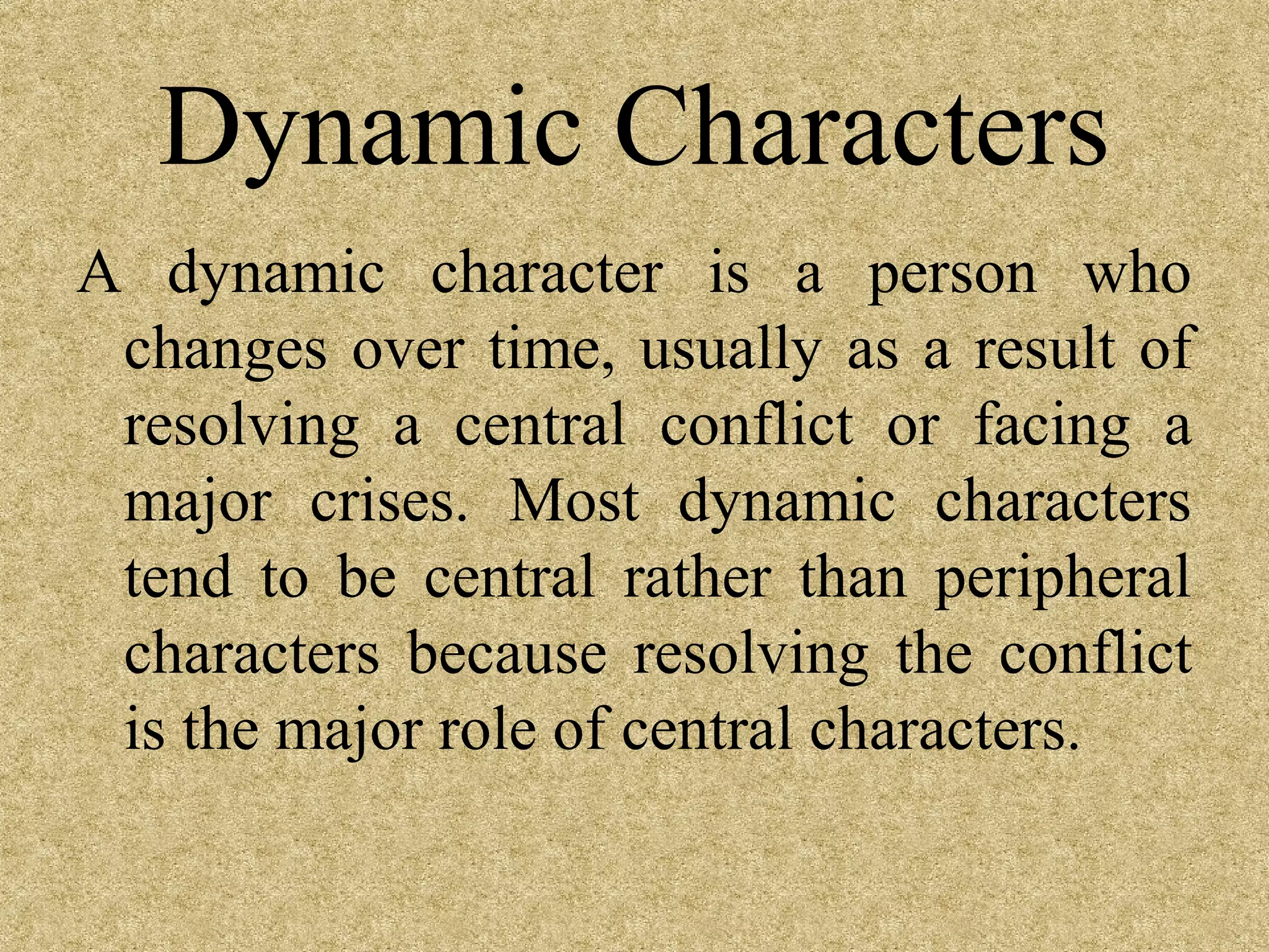 Dynamic Characters
A dynamic character is a person who
 changes over time, usually as a result of
 resolving a central conflict or facing a
 major crises. Most dynamic characters
 tend to be central rather than peripheral
 characters because resolving the conflict
 is the major role of central characters.
 