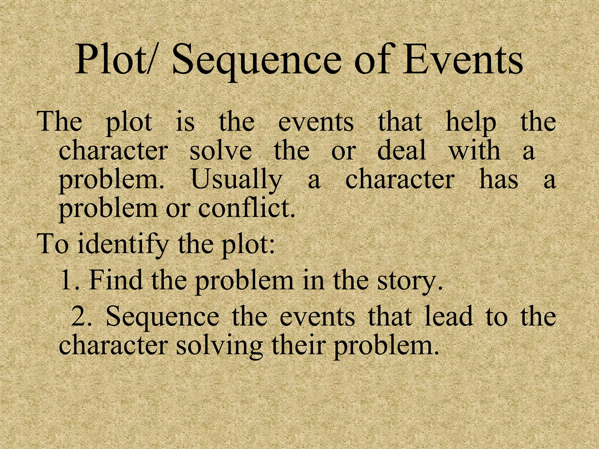 Plot/ Sequence of Events
The plot is the events that help the
 character solve the or deal with a
 problem. Usually a character has a
 problem or conflict.
To identify the plot:
 1. Find the problem in the story.
  2. Sequence the events that lead to the
 character solving their problem.
 