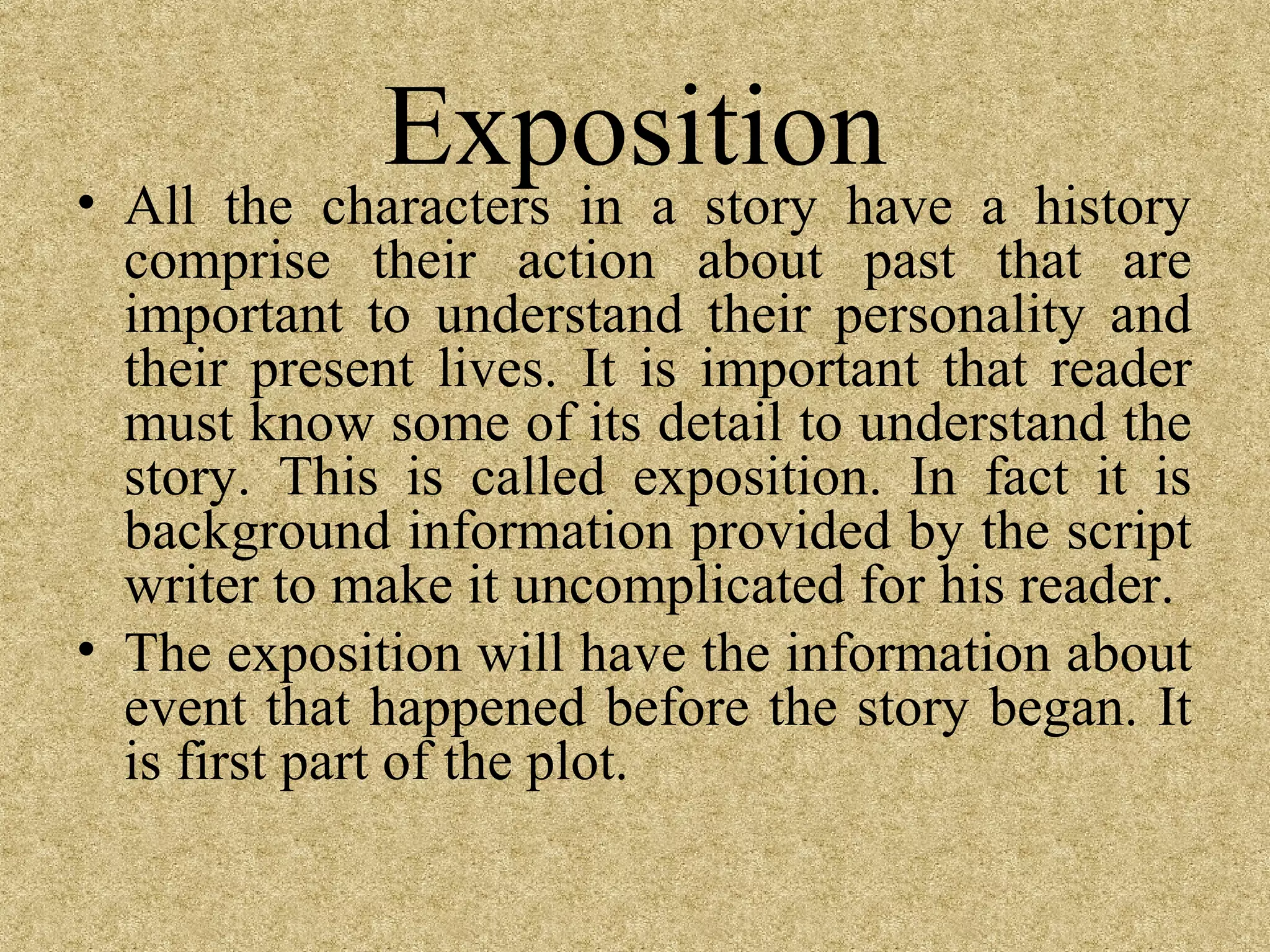Exposition
• All the characters in a story have a history
  comprise their action about past that are
  important to understand their personality and
  their present lives. It is important that reader
  must know some of its detail to understand the
  story. This is called exposition. In fact it is
  background information provided by the script
  writer to make it uncomplicated for his reader.
• The exposition will have the information about
  event that happened before the story began. It
  is first part of the plot.
 