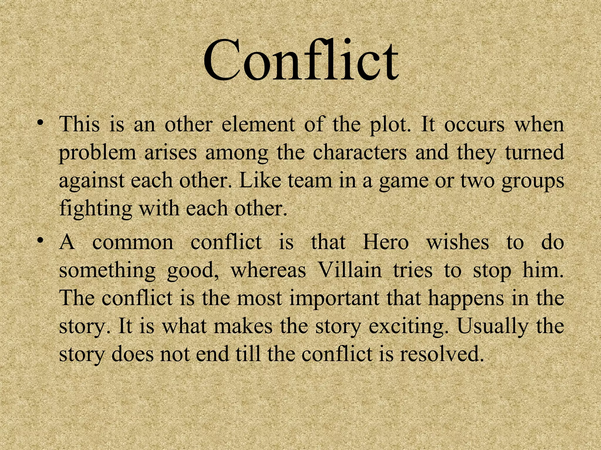 Conflict
• This is an other element of the plot. It occurs when
  problem arises among the characters and they turned
  against each other. Like team in a game or two groups
  fighting with each other.
• A common conflict is that Hero wishes to do
  something good, whereas Villain tries to stop him.
  The conflict is the most important that happens in the
  story. It is what makes the story exciting. Usually the
  story does not end till the conflict is resolved.
 