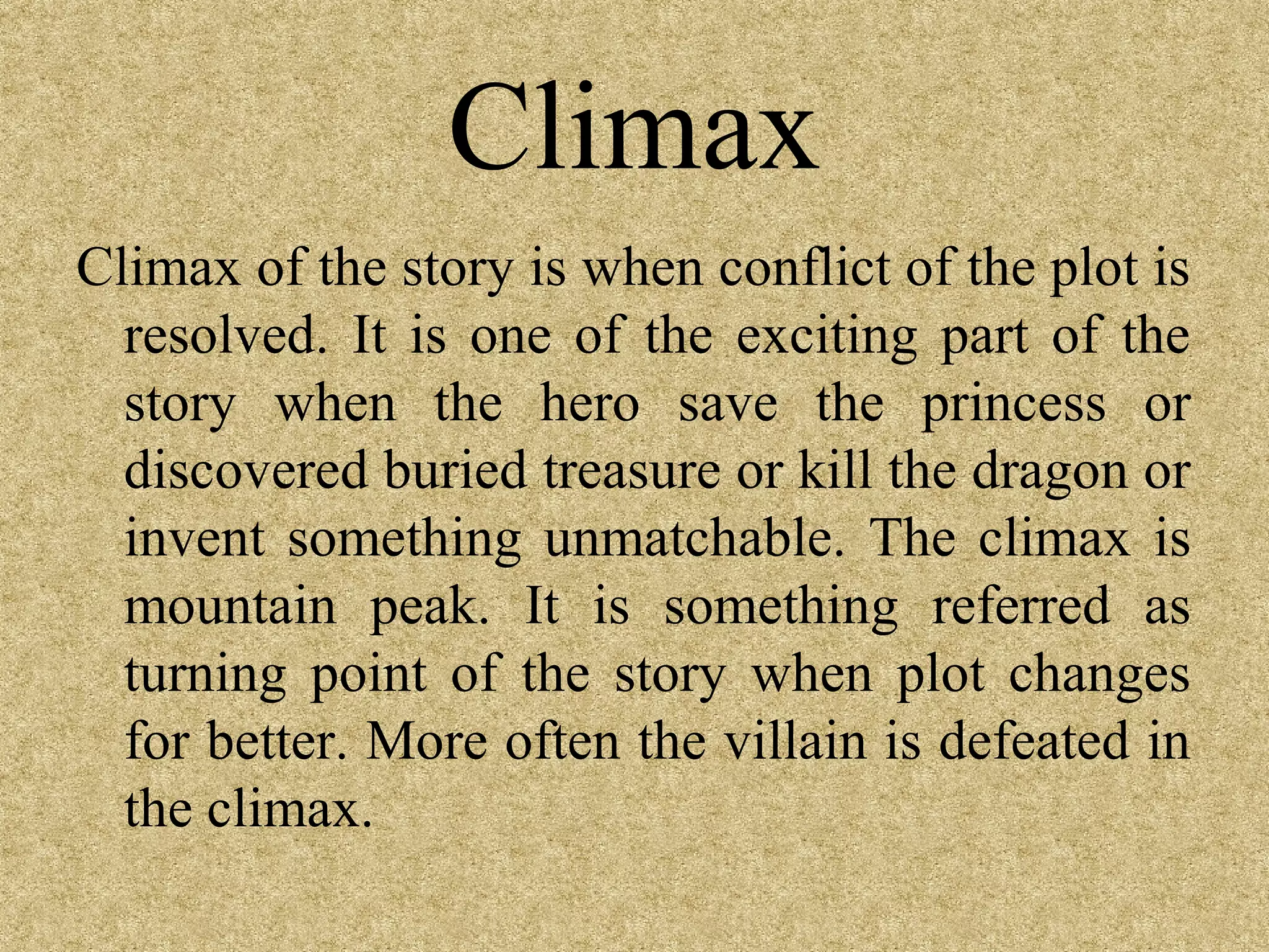 Climax
Climax of the story is when conflict of the plot is
  resolved. It is one of the exciting part of the
  story when the hero save the princess or
  discovered buried treasure or kill the dragon or
  invent something unmatchable. The climax is
  mountain peak. It is something referred as
  turning point of the story when plot changes
  for better. More often the villain is defeated in
  the climax.
 