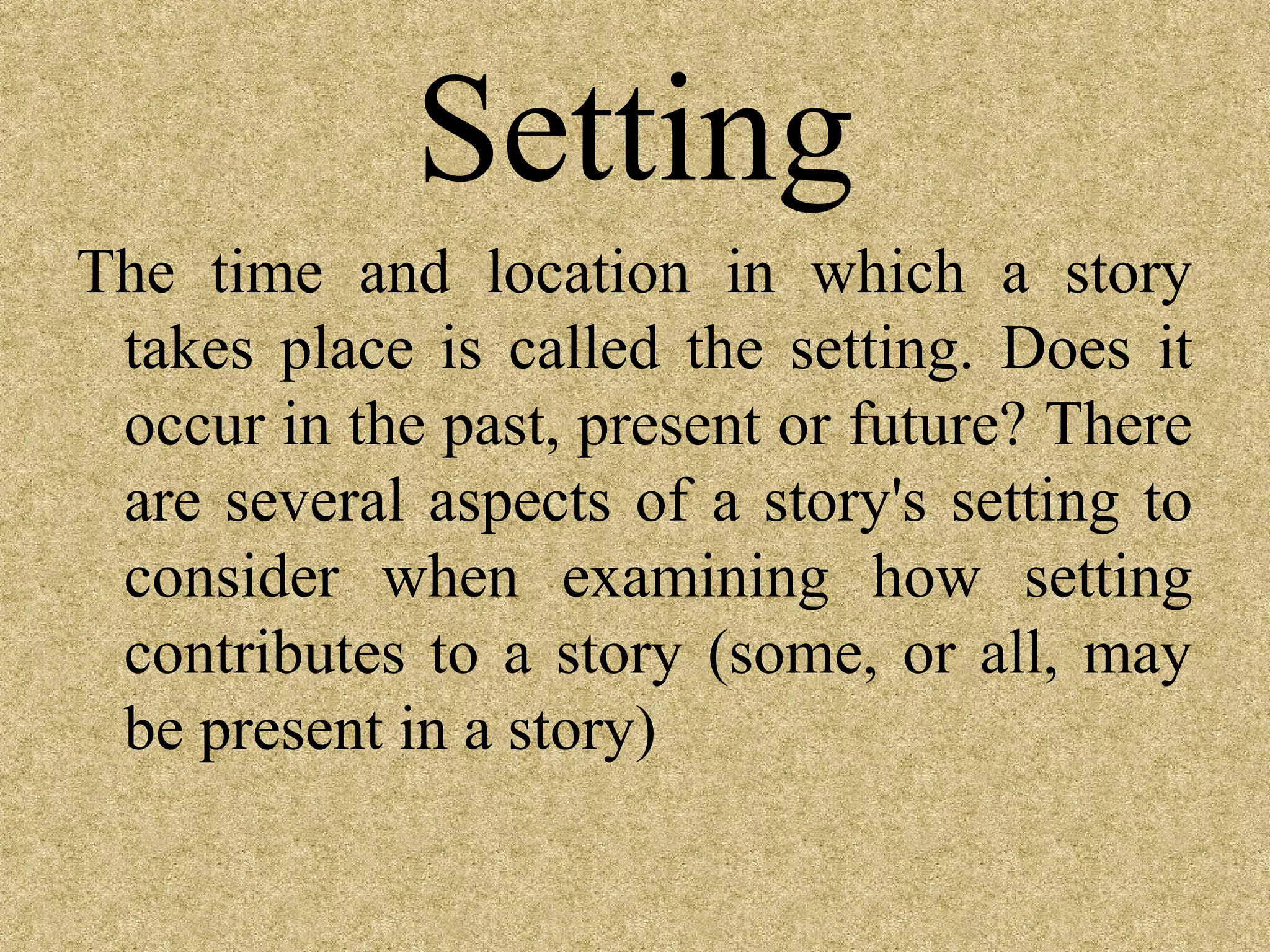 Setting
The time and location in which a story
 takes place is called the setting. Does it
 occur in the past, present or future? There
 are several aspects of a story's setting to
 consider when examining how setting
 contributes to a story (some, or all, may
 be present in a story)
 