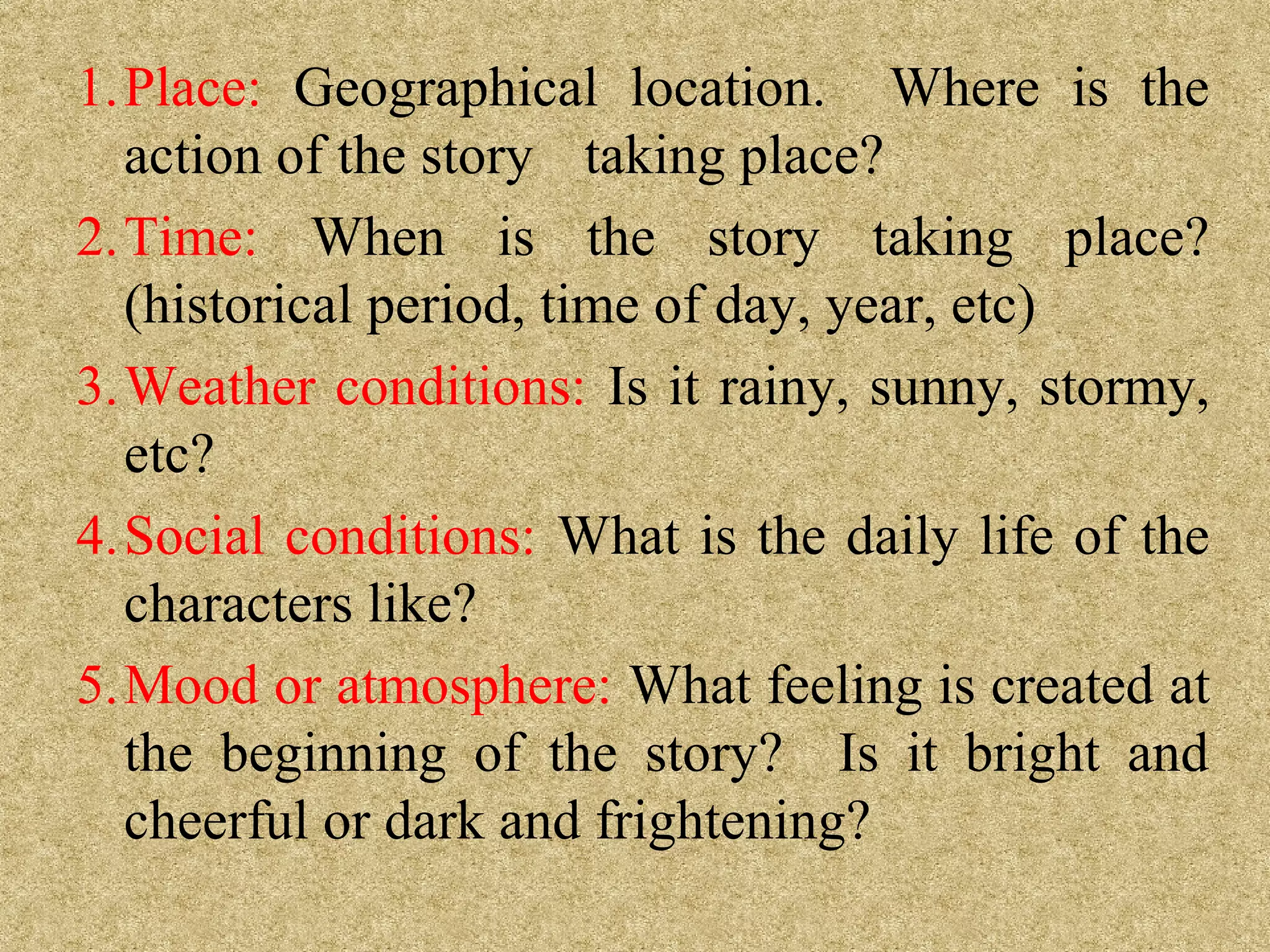 1.Place: Geographical location. Where is the
  action of the story taking place?
2.Time: When is the story taking place?
  (historical period, time of day, year, etc)
3.Weather conditions: Is it rainy, sunny, stormy,
  etc?
4.Social conditions: What is the daily life of the
  characters like?
5.Mood or atmosphere: What feeling is created at
  the beginning of the story? Is it bright and
  cheerful or dark and frightening?
 