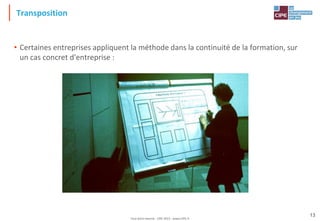 Tout droit réservé - CIPE 2015 - www.CIPE.fr
13
Transposition
• Certaines entreprises appliquent la méthode dans la continuité de la formation, sur
un cas concret d'entreprise :
 