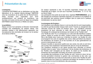 Tout droit réservé - CIPE 2015 - www.CIPE.fr
4
Ce secteur représente 4 des 16 tournées organisées chaque jour dans
l'ensemble de la région. Ce sont ces 4 tournées (numérotées : 5 - 9 -12 -15)
qui feront l'objet.
Les participants font partie de la task force, baptisée PERFORMANCE, qui a
été chargée par la Direction Générale d'apporter une solution à ce problème et
de préconiser des solutions devant s'intégrer dans le cadre de la "politique
d'amélioration du service client".
Le processus de livraison :
Les chauffeurs sont affectés chacun à une tournée dont ils sont responsables.
Le chef de quai fait procéder chaque matin avant 7 heures au chargement des
véhicules suivant les ordres de livraison reçus. Les chauffeurs prennent
possession de leurs véhicules le matin dès qu'ils sont chargés, et de
l'enveloppe (5) contenant les bordereaux de livraison et les "feuilles colis".
Une "feuille de colis" FC (1) correspond à un colis dont elle identifie le contenu
(nature, origine et numéro de série), l'origine (usine) et la date d'expédition
Elle a été établie dans l'usine qui a fabriqué le produit. Les feuilles de colis
accompagnent les colis (2) expédiés des usines. Elles permettent de préparer
les bordereaux de livraison (3) et les tournées (4) et plus généralement de
suivre le cheminement du colis.
Simpson travaille en assurance qualité avec ses usines, les colis ne sont donc
pas ouverts mais simplement manutentionnés dans le circuit de distribution.
Les chauffeurs ramènent le soir après tournée leurs véhicules, et doivent
remettre dans le casier "retour bordereaux" (6) les doubles des bordereaux et
les "feuilles colis" émargées par les clients. Ils notent sur les doubles des
bordereaux les éventuelles anomalies de livraison rencontrées.
Les doubles des bordereaux et des "feuilles de colis" rendus en retour de leur
tournée permettent d'achever la gestion des commandes et des colis. Les
colis éventuellement non livrés sont retournés au stock et les "feuilles de colis"
correspondantes font l'objet d'un traitement permettant de remettre le colis en
question dans le circuit de distribution dès que possible.
OTHIS
DAMMARTIN
EN GœLE
T12
LAGNY
TORCY
MARNE
LA VALLEE
CHELLES
T15
ROISSY EN BRIE
SAVIGNY
LE TEMPLE
ROZAY EN BRIEPONTAULT
COMBAULT
TOURNAN EN BRIE
MELUN
CHATELET
EN BRIE
NANGIS
LA FERTE
SOUS
JOUARRE
MEAUX
COULOMMIERS
CLAYE-
SOUILLYVILLEPARISIS
FONTAINEBLEAU
NEMOURS
BRAY-SUR-SEINE
MONTEREAU-
FAULT-YONNE
MORET
SUR LOING
T9
T5
OTHIS
DAMMARTIN
EN GœLE
T12
LAGNY
TORCY
MARNE
LA VALLEE
CHELLES
T15
ROISSY EN BRIE
SAVIGNY
LE TEMPLE
ROZAY EN BRIEPONTAULT
COMBAULT
TOURNAN EN BRIE
MELUN
CHATELET
EN BRIE
NANGIS
LA FERTE
SOUS
JOUARRE
MEAUX
COULOMMIERS
CLAYE-
SOUILLYVILLEPARISIS
FONTAINEBLEAU
NEMOURS
BRAY-SUR-SEINE
MONTEREAU-
FAULT-YONNE
MORET
SUR LOING
T9
T5
L'entreprise :
L'entreprise DISTRIMAX est un distributeur qui livre des
téléviseurs et du matériel électro-ménager SIMPSON
chez les revendeurs de la partie Est de l'Ile-de-France.
Seize tournées sont organisées pour livrer
quotidiennement une centaine de revendeurs. Les
tournées ont toutes comme point de départ les entrepôts
DISTRIMAX situés Porte de La Villette (voir plan).
Le problème :
Depuis environ huit semaines la Direction Commerciale
constate une insatisfaction de certains clients. Une
première analyse a fait effectivement apparaître une
recrudescence des anomalies de livraison sur le secteur
de la Seine et Marne.
Présentation du cas
 