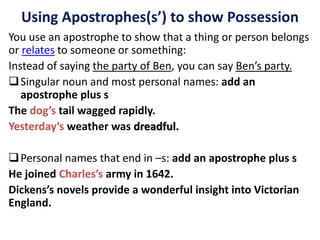 You use an apostrophe to show that a thing or person belongs
or relates to someone or something:
Instead of saying the party of Ben, you can say Ben’s party.
Singular noun and most personal names: add an
apostrophe plus s
The dog’s tail wagged rapidly.
Yesterday’s weather was dreadful.
Personal names that end in –s: add an apostrophe plus s
He joined Charles’s army in 1642.
Dickens’s novels provide a wonderful insight into Victorian
England.
Using Apostrophes(s’) to show Possession
 
