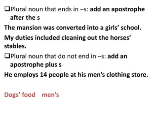 Plural noun that ends in –s: add an apostrophe
after the s
The mansion was converted into a girls’ school.
My duties included cleaning out the horses’
stables.
Plural noun that do not end in –s: add an
apostrophe plus s
He employs 14 people at his men’s clothing store.
Dogs’ food men’s
 
