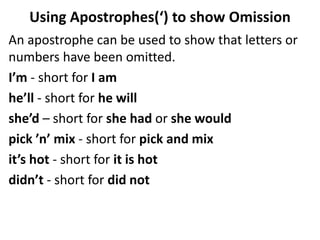 An apostrophe can be used to show that letters or
numbers have been omitted.
I’m - short for I am
he’ll - short for he will
she’d – short for she had or she would
pick ’n’ mix - short for pick and mix
it’s hot - short for it is hot
didn’t - short for did not
Using Apostrophes(‘) to show Omission
 