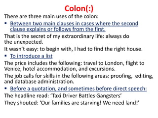 There are three main uses of the colon:
 Between two main clauses in cases where the second
clause explains or follows from the first.
That is the secret of my extraordinary life: always do
the unexpected.
It wasn’t easy: to begin with, I had to find the right house.
 To introduce a list
The price includes the following: travel to London, flight to
Venice, hotel accommodation, and excursions.
The job calls for skills in the following areas: proofing, editing,
and database administration.
 Before a quotation, and sometimes before direct speech:
The headline read: ‘Taxi Driver Battles Gangsters’
They shouted: ‘Our families are starving! We need land!’
Colon(:)
 