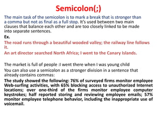 The main task of the semicolon is to mark a break that is stronger than
a comma but not as final as a full stop. It’s used between two main
clauses that balance each other and are too closely linked to be made
into separate sentences.
Ex.
The road runs through a beautiful wooded valley; the railway line follows
it.
An art director searched North Africa; I went to the Canary Islands.
The market is full of people :I went there when I was young child
You can also use a semicolon as a stronger division in a sentence that
already contains commas:
The study showed the following: 76% of surveyed firms monitor employee
Web-surfing activities, with 65% blocking access to unauthorized Internet
locations; over one-third of the firms monitor employee computer
keystrokes; half reported storing and reviewing employee emails; 57%
monitor employee telephone behavior, including the inappropriate use of
voicemail.
Semicolon(;)
 