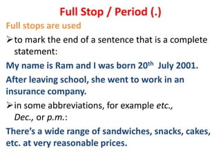 Full stops are used
to mark the end of a sentence that is a complete
statement:
My name is Ram and I was born 20th July 2001.
After leaving school, she went to work in an
insurance company.
in some abbreviations, for example etc.,
Dec., or p.m.:
There’s a wide range of sandwiches, snacks, cakes,
etc. at very reasonable prices.
Full Stop / Period (.)
 