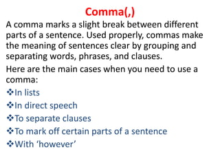 A comma marks a slight break between different
parts of a sentence. Used properly, commas make
the meaning of sentences clear by grouping and
separating words, phrases, and clauses.
Here are the main cases when you need to use a
comma:
In lists
In direct speech
To separate clauses
To mark off certain parts of a sentence
With ‘however’
Comma(,)
 