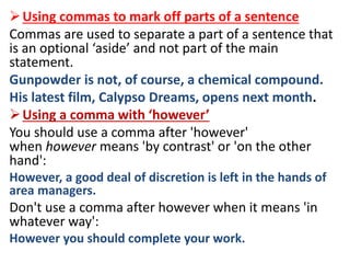 Using commas to mark off parts of a sentence
Commas are used to separate a part of a sentence that
is an optional ‘aside’ and not part of the main
statement.
Gunpowder is not, of course, a chemical compound.
His latest film, Calypso Dreams, opens next month.
Using a comma with ‘however’
You should use a comma after 'however'
when however means 'by contrast' or 'on the other
hand':
However, a good deal of discretion is left in the hands of
area managers.
Don't use a comma after however when it means 'in
whatever way':
However you should complete your work.
 
