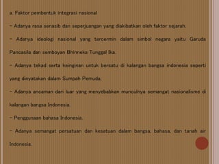 a. Faktor pembentuk integrasi nasional
- Adanya rasa senasib dan seperjuangan yang diakibatkan oleh faktor sejarah.
- Adanya ideologi nasional yang tercermin dalam simbol negara yaitu Garuda
Pancasila dan semboyan Bhinneka Tunggal Ika.
- Adanya tekad serta keinginan untuk bersatu di kalangan bangsa indonesia seperti
yang dinyatakan dalam Sumpah Pemuda.
- Adanya ancaman dari luar yang menyebabkan munculnya semangat nasionalisme di
kalangan bangsa Indonesia.
- Penggunaan bahasa Indonesia.
- Adanya semangat persatuan dan kesatuan dalam bangsa, bahasa, dan tanah air
Indonesia.
 