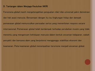 D. Tantangan dalam Menjaga Keutuhan NKRI
Fenomena global masih mengetengahkan penguatan nilai-nilai universal yakni demokrasi
dan hak asasi manusia. Bersamaan dengan itu isu lingkungan hidup dan dampak
pemanasan global memunculkan persoalan serius yang memerlukan respons secara
internasional. Pemanasan global telah berdampak terhadap perubahan musim yang tidak
menentu yang mengancam kehidupan manusia dalam bentuk ancaman kelaparan, wabah
penyakit dan bencana alam yang berpotensi mengganggu stabilitas ekonomi dan
keamanan. Peta keamanan global menempatkan terorisme menjadi ancaman global.
 