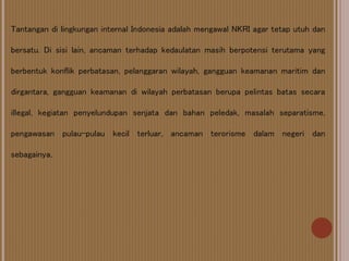 Tantangan di lingkungan internal Indonesia adalah mengawal NKRI agar tetap utuh dan
bersatu. Di sisi lain, ancaman terhadap kedaulatan masih berpotensi terutama yang
berbentuk konflik perbatasan, pelanggaran wilayah, gangguan keamanan maritim dan
dirgantara, gangguan keamanan di wilayah perbatasan berupa pelintas batas secara
illegal, kegiatan penyelundupan senjata dan bahan peledak, masalah separatisme,
pengawasan pulau-pulau kecil terluar, ancaman terorisme dalam negeri dan
sebagainya.
 