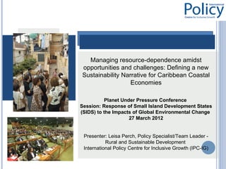 Managing resource-dependence amidst
opportunities and challenges: Defining a new
Sustainability Narrative for Caribbean Coastal
                  Economies

          Planet Under Pressure Conference
Session: Response of Small Island Development States
(SIDS) to the Impacts of Global Environmental Change
                    27 March 2012


 Presenter: Leisa Perch, Policy Specialist/Team Leader -
           Rural and Sustainable Development
 International Policy Centre for Inclusive Growth (IPC-IG)
 