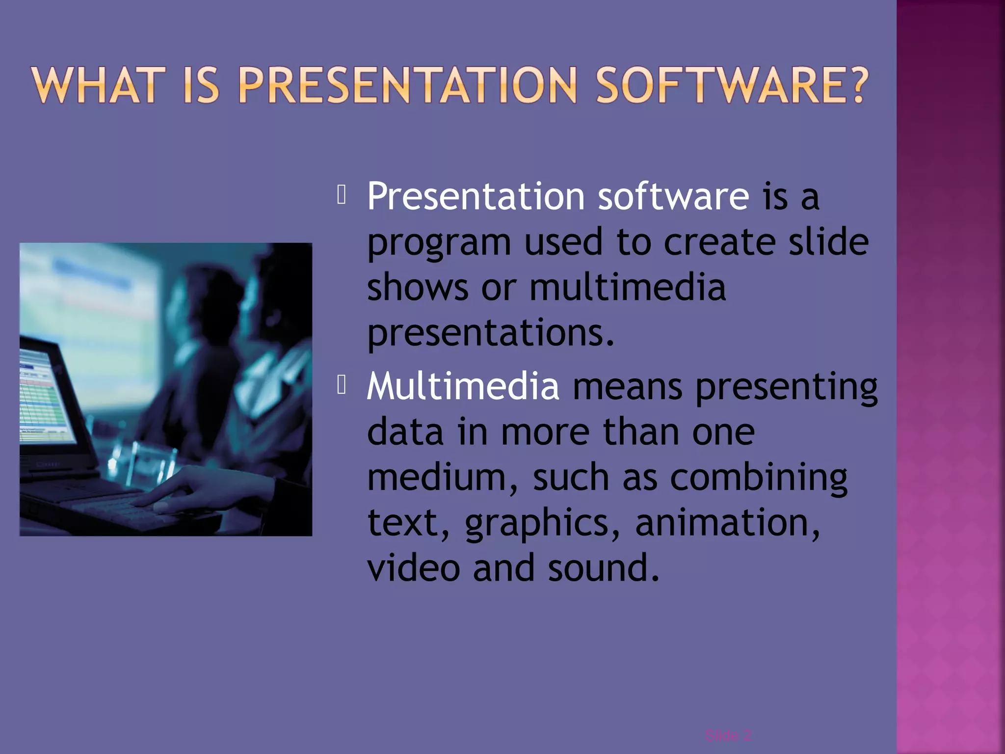  Presentation software is a
program used to create slide
shows or multimedia
presentations.
Multimedia means presenting
data in more than one
medium, such as combining
text, graphics, animation,
video and sound.
Slide 2