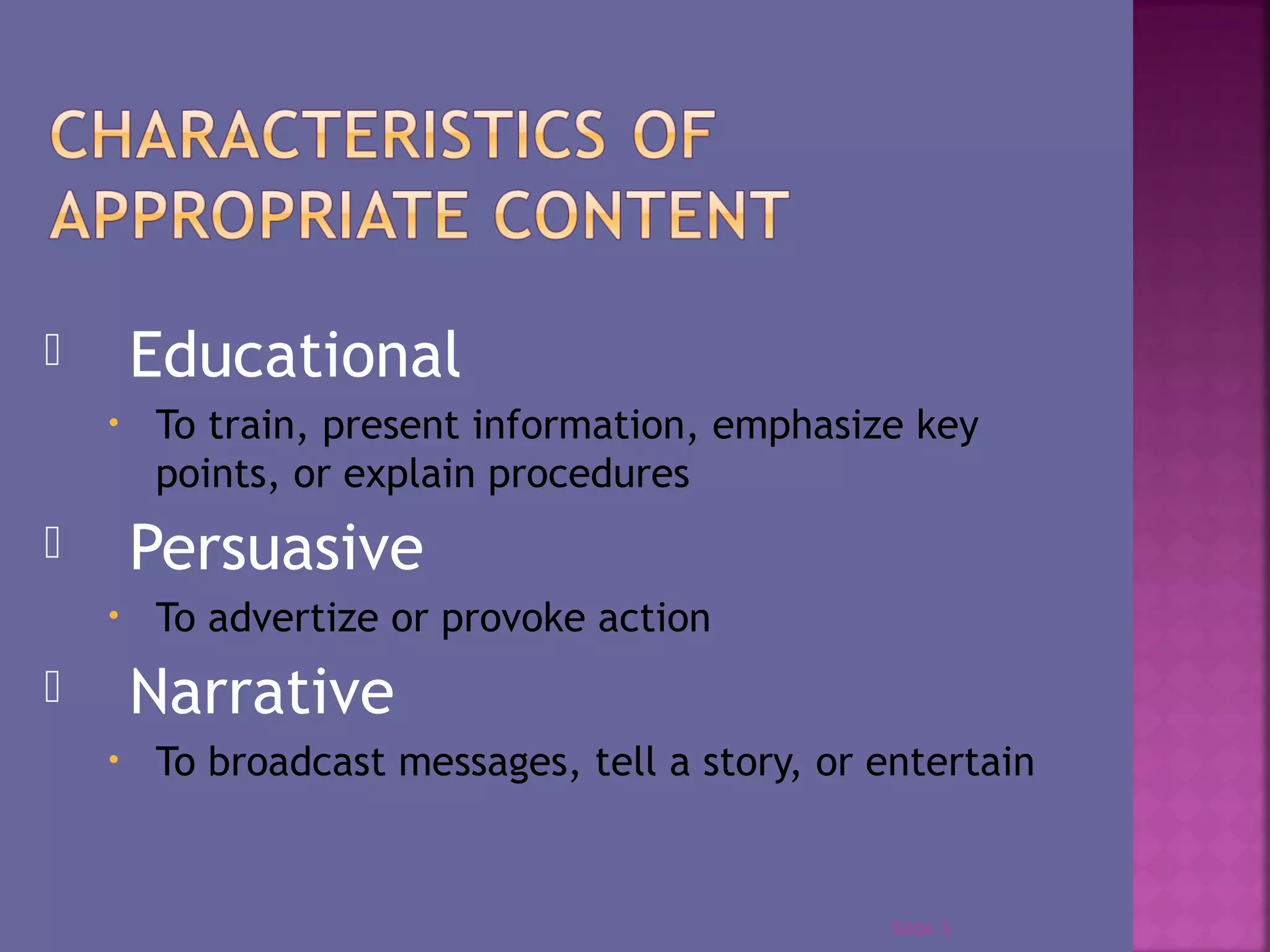  Educational
• To train, present information, emphasize key
points, or explain procedures
Persuasive
• To advertize or provoke action
Narrative
• To broadcast messages, tell a story, or entertain
Slide 3