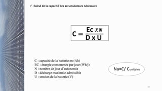 10
 Calcul de la capacité des accumulateurs nécessaire
C =
Ec 𝑋𝑵
D x U
C : capacité de la batterie en (Ah)
EC : énergie consommée par jour (Wh/j)
N : nombre de jour d’autonomie
D : décharge maximale admissible
U : tension de la batterie (V)
Na=C/ Cunitaire
 