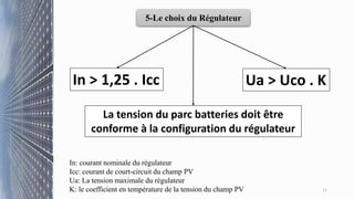 11
5-Le choix du Régulateur
In: courant nominale du régulateur
Icc: courant de court-circuit du champ PV
Ua: La tension maximale du régulateur
K: le coefficient en température de la tension du champ PV
In > 1,25 . Icc Ua > Uco . K
La tension du parc batteries doit être
conforme à la configuration du régulateur
 
