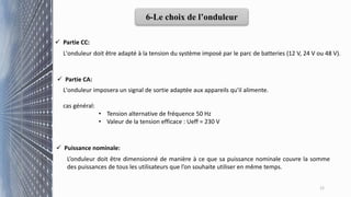  Partie CC:
L'onduleur imposera un signal de sortie adaptée aux appareils qu'il alimente.
cas général:
• Tension alternative de fréquence 50 Hz
• Valeur de la tension efficace : Ueff = 230 V
12
6-Le choix de l’onduleur
L'onduleur doit être adapté à la tension du système imposé par le parc de batteries (12 V, 24 V ou 48 V).
 Partie CA:
 Puissance nominale:
L’onduleur doit être dimensionné de manière à ce que sa puissance nominale couvre la somme
des puissances de tous les utilisateurs que l’on souhaite utiliser en même temps.
 