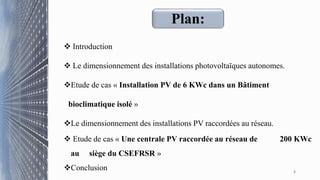 Plan:
 Introduction
 Le dimensionnement des installations photovoltaïques autonomes.
Etude de cas « Installation PV de 6 KWc dans un Bâtiment
bioclimatique isolé »
Le dimensionnement des installations PV raccordées au réseau.
 Etude de cas « Une centrale PV raccordée au réseau de 200 KWc
au siège du CSEFRSR »
Conclusion 2
 